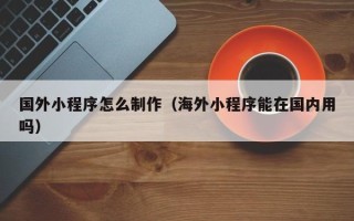 六安国外小程序怎么制作（海外小程序能在国内用吗）