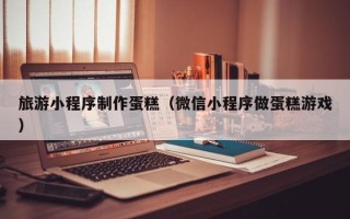 六安旅游小程序制作蛋糕（微信小程序做蛋糕游戏）